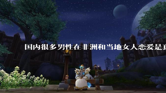 国内很多男性在非洲和当地女人恋爱是真的吗?