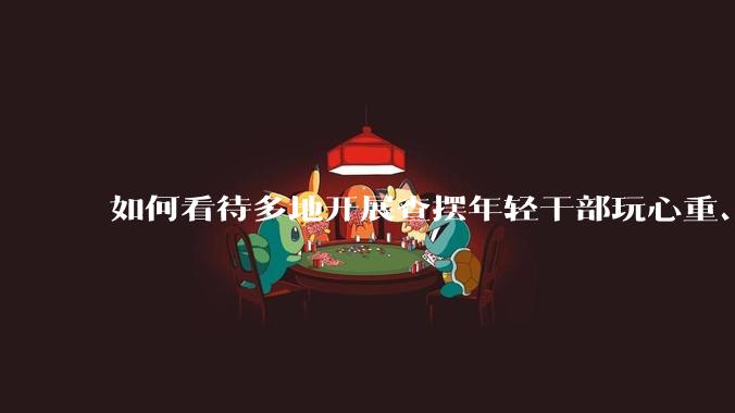 如何看待多地开展查摆年轻干部玩心重、混日子、说话随意、口大气粗等问题的行动？