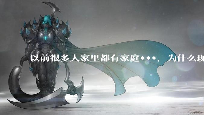 以前很多人家里都有家庭***，为什么现在几乎看不到了？