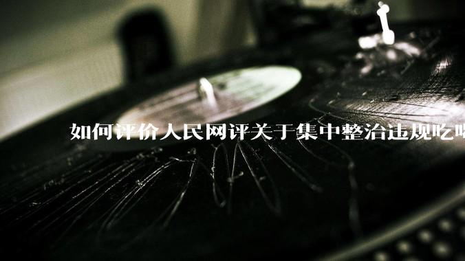 如何评价人民网评关于集中整治违规吃喝的发文？