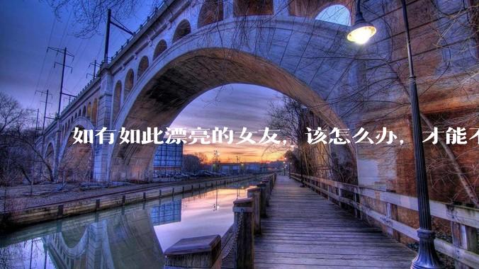 如有如此漂亮的女友，该怎么办，才能不弄丢？