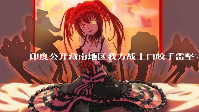 印度公开藏南地区我方战士口咬手雷坚守的***，是想表达什么？