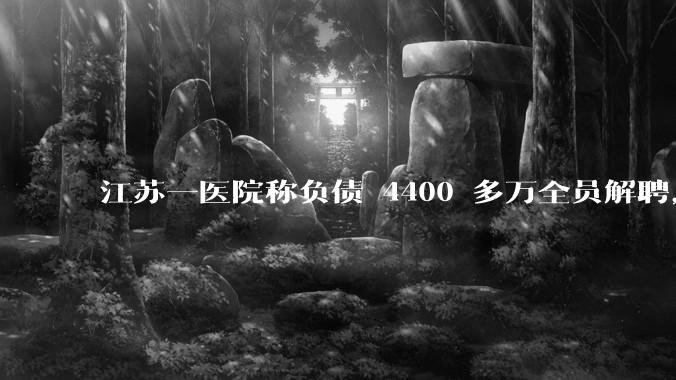 江苏一医院称负债 4400 多万全员解聘，具体是怎么回事？医院这么做合法吗？