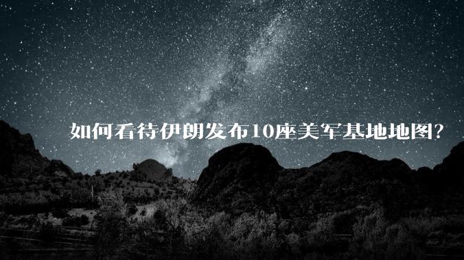 如何看待伊朗发布10座美军基地地图？