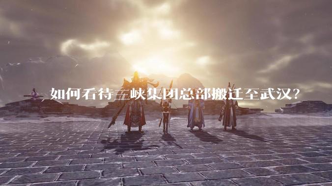 如何看待三峡集团总部搬迁至武汉？